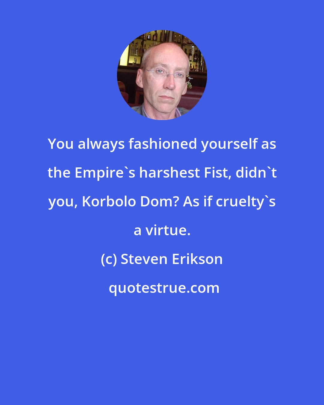 Steven Erikson: You always fashioned yourself as the Empire's harshest Fist, didn't you, Korbolo Dom? As if cruelty's a virtue.