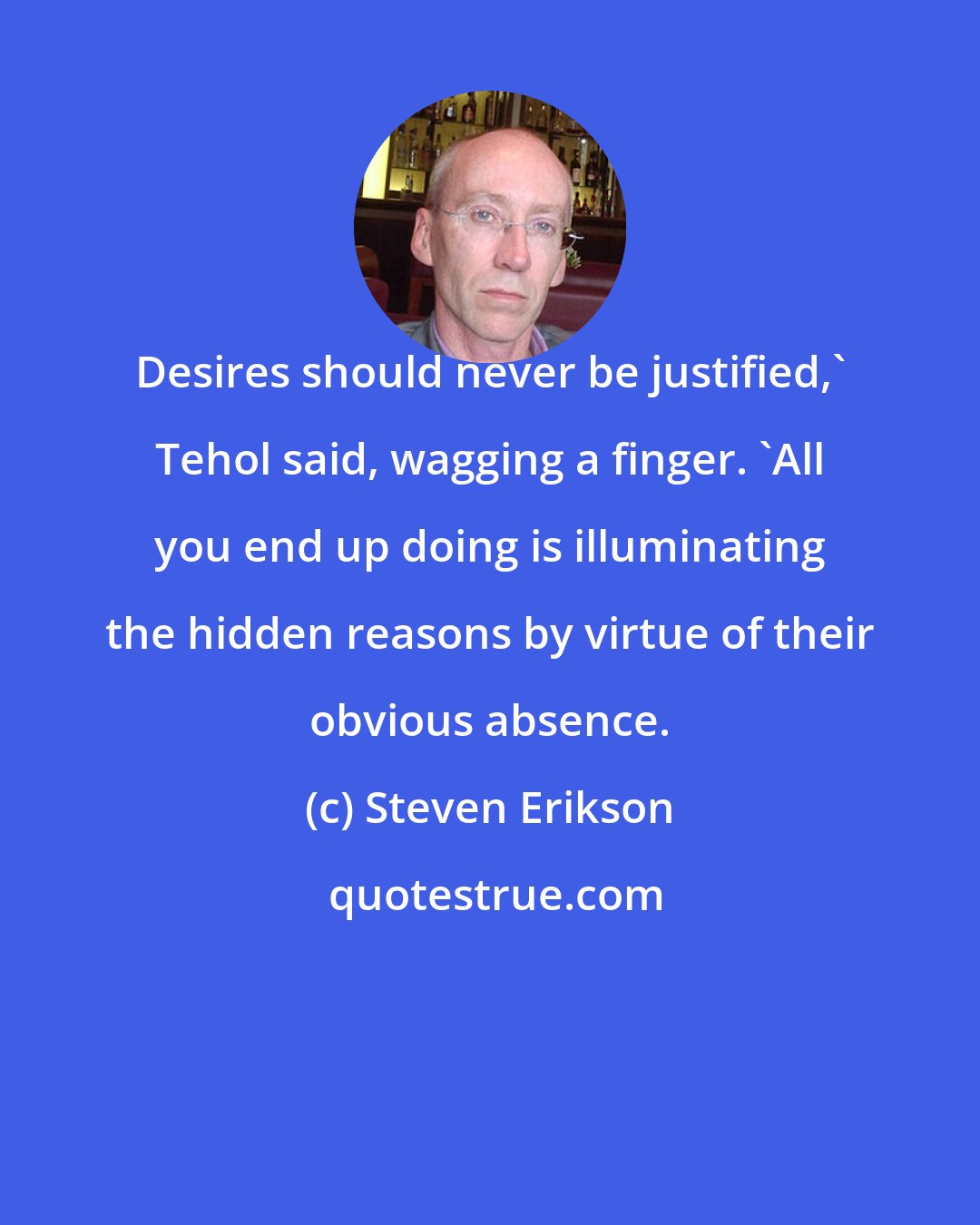 Steven Erikson: Desires should never be justified,' Tehol said, wagging a finger. 'All you end up doing is illuminating the hidden reasons by virtue of their obvious absence.