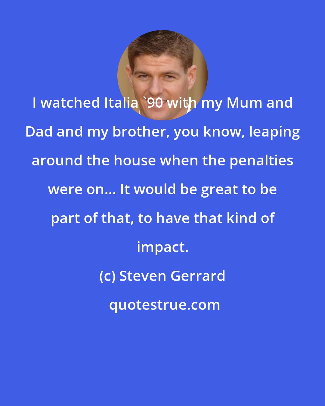 Steven Gerrard: I watched Italia '90 with my Mum and Dad and my brother, you know, leaping around the house when the penalties were on... It would be great to be part of that, to have that kind of impact.