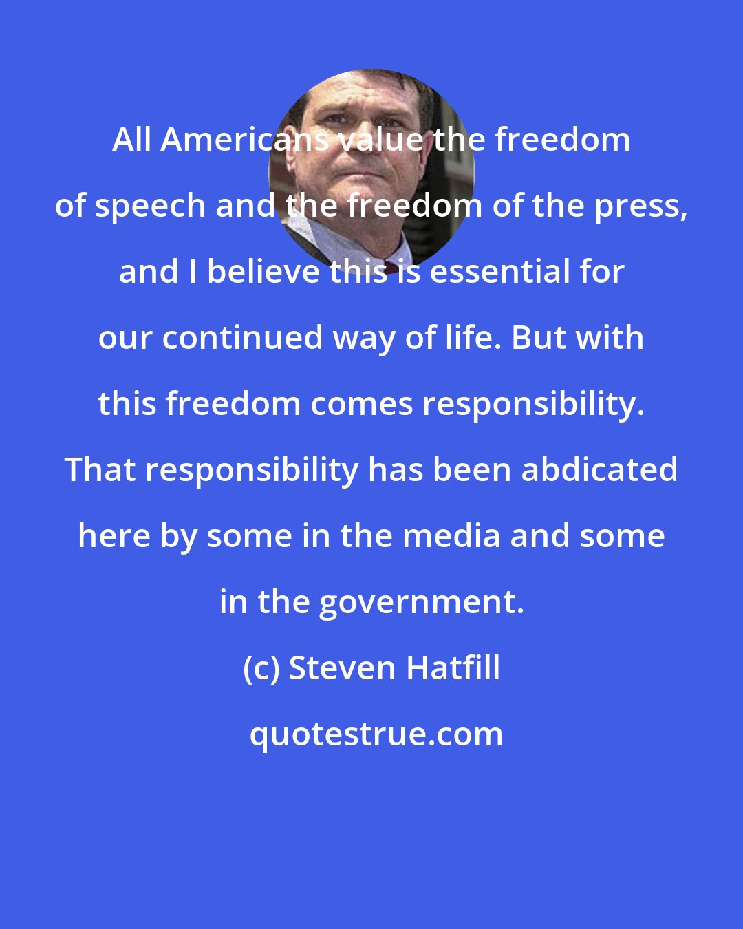 Steven Hatfill: All Americans value the freedom of speech and the freedom of the press, and I believe this is essential for our continued way of life. But with this freedom comes responsibility. That responsibility has been abdicated here by some in the media and some in the government.