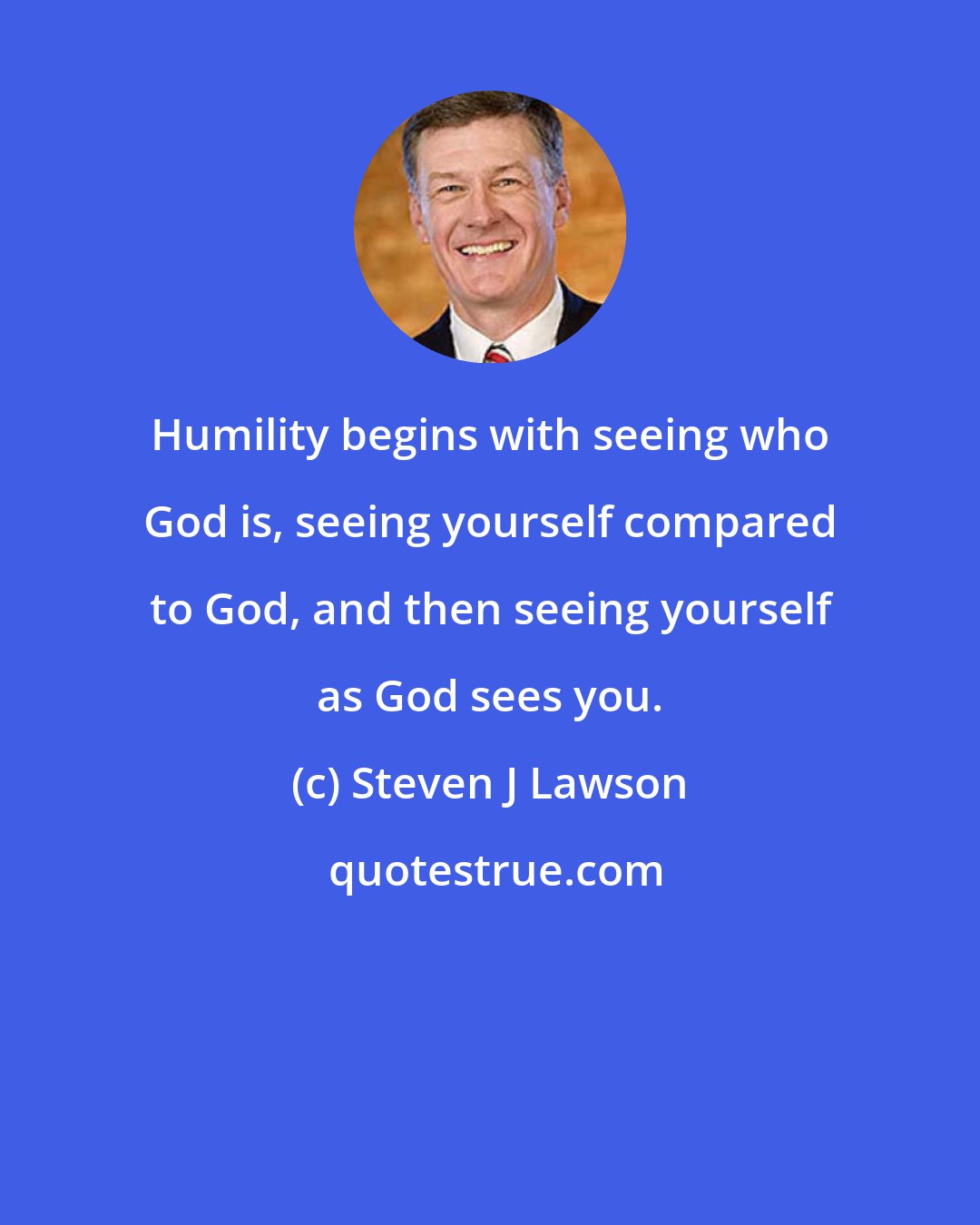 Steven J Lawson: Humility begins with seeing who God is, seeing yourself compared to God, and then seeing yourself as God sees you.