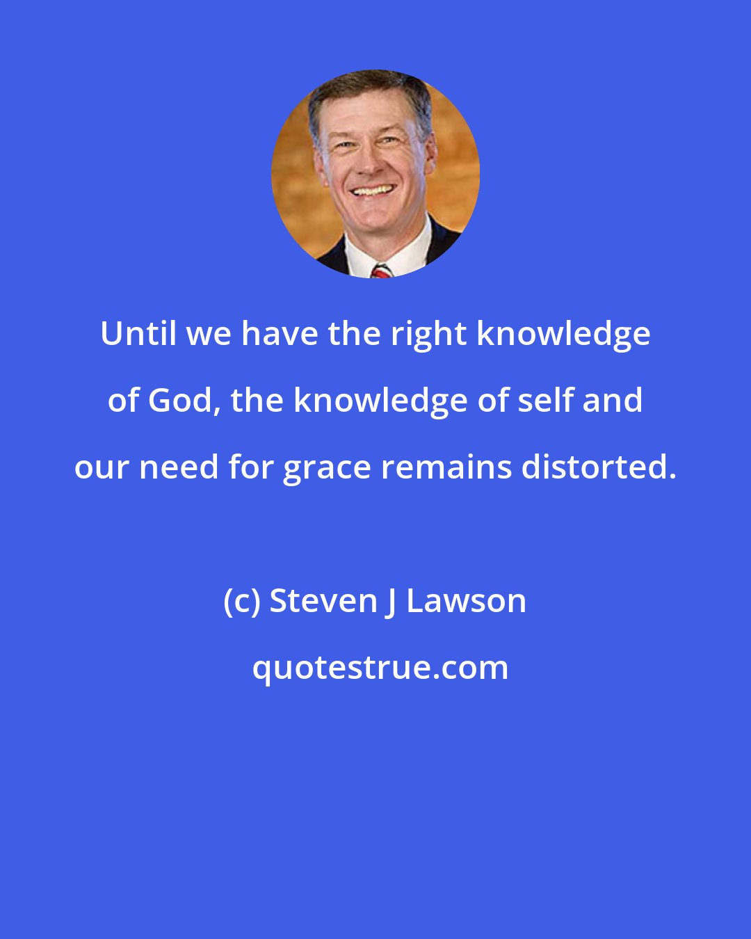 Steven J Lawson: Until we have the right knowledge of God, the knowledge of self and our need for grace remains distorted.
