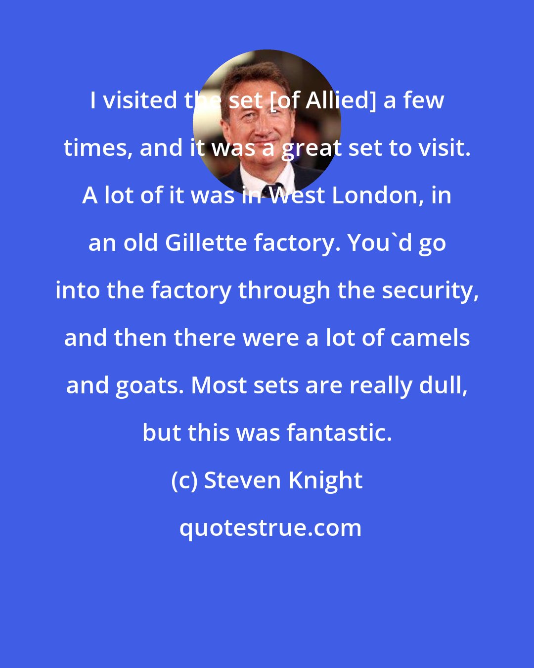 Steven Knight: I visited the set [of Allied] a few times, and it was a great set to visit. A lot of it was in West London, in an old Gillette factory. You'd go into the factory through the security, and then there were a lot of camels and goats. Most sets are really dull, but this was fantastic.