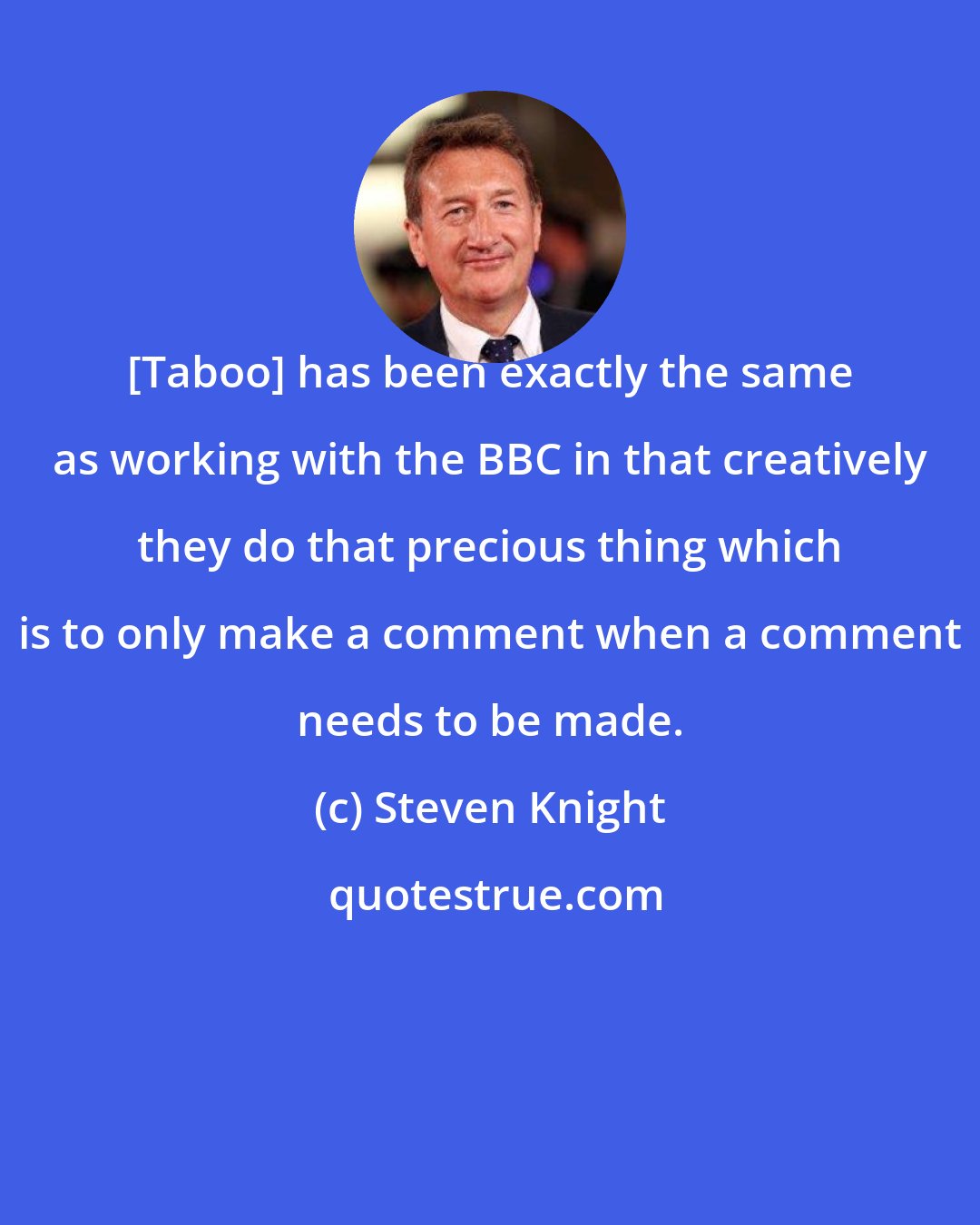 Steven Knight: [Taboo] has been exactly the same as working with the BBC in that creatively they do that precious thing which is to only make a comment when a comment needs to be made.