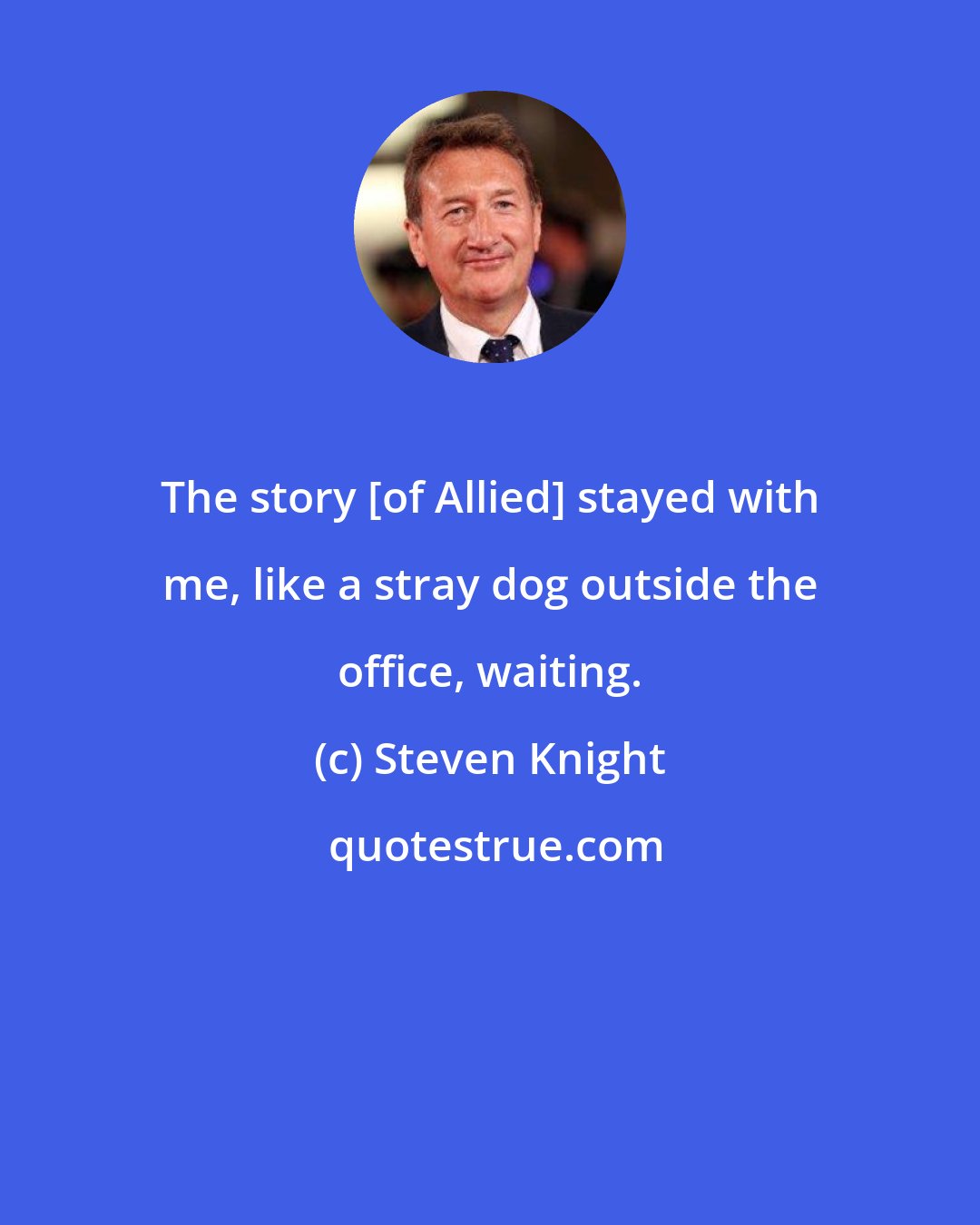 Steven Knight: The story [of Allied] stayed with me, like a stray dog outside the office, waiting.