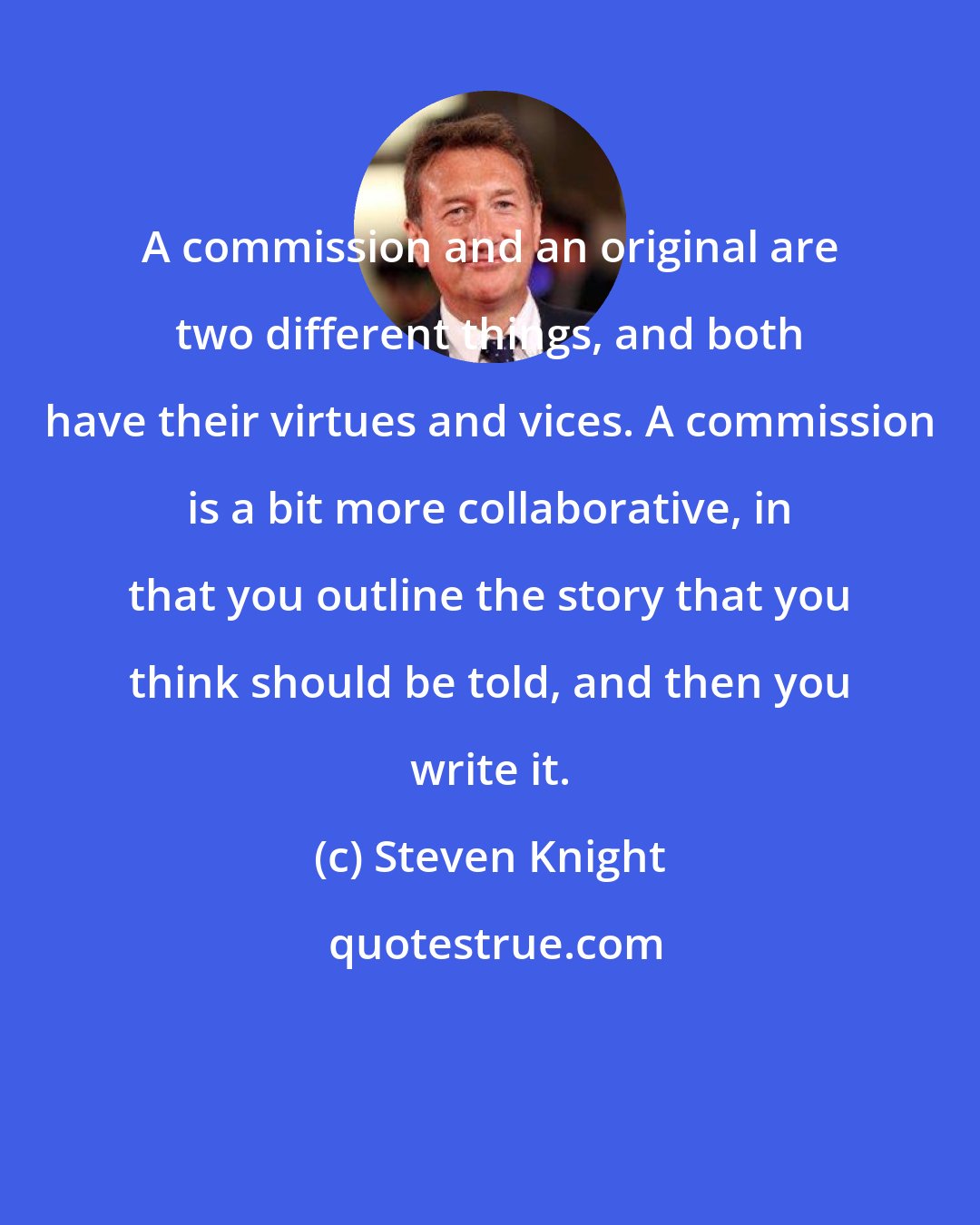 Steven Knight: A commission and an original are two different things, and both have their virtues and vices. A commission is a bit more collaborative, in that you outline the story that you think should be told, and then you write it.