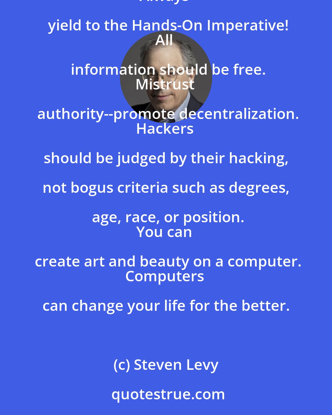Steven Levy: The Hacker Ethic: Access to computers--and anything which might teach you something about the way the world works--should be unlimited and total.
Always yield to the Hands-On Imperative!
All information should be free.
Mistrust authority--promote decentralization.
Hackers should be judged by their hacking, not bogus criteria such as degrees, age, race, or position.
You can create art and beauty on a computer.
Computers can change your life for the better.