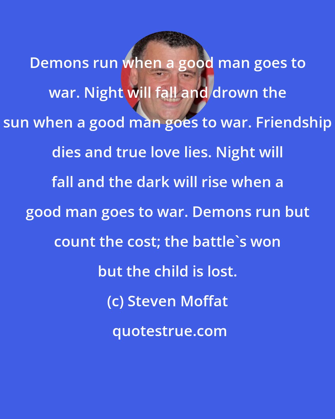 Steven Moffat: Demons run when a good man goes to war. Night will fall and drown the sun when a good man goes to war. Friendship dies and true love lies. Night will fall and the dark will rise when a good man goes to war. Demons run but count the cost; the battle's won but the child is lost.