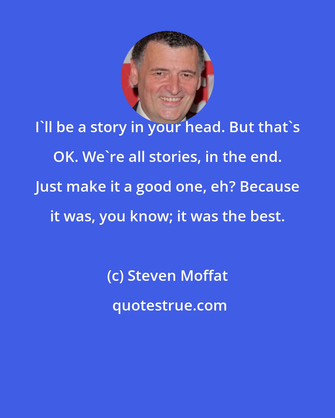 Steven Moffat: I'll be a story in your head. But that's OK. We're all stories, in the end. Just make it a good one, eh? Because it was, you know; it was the best.