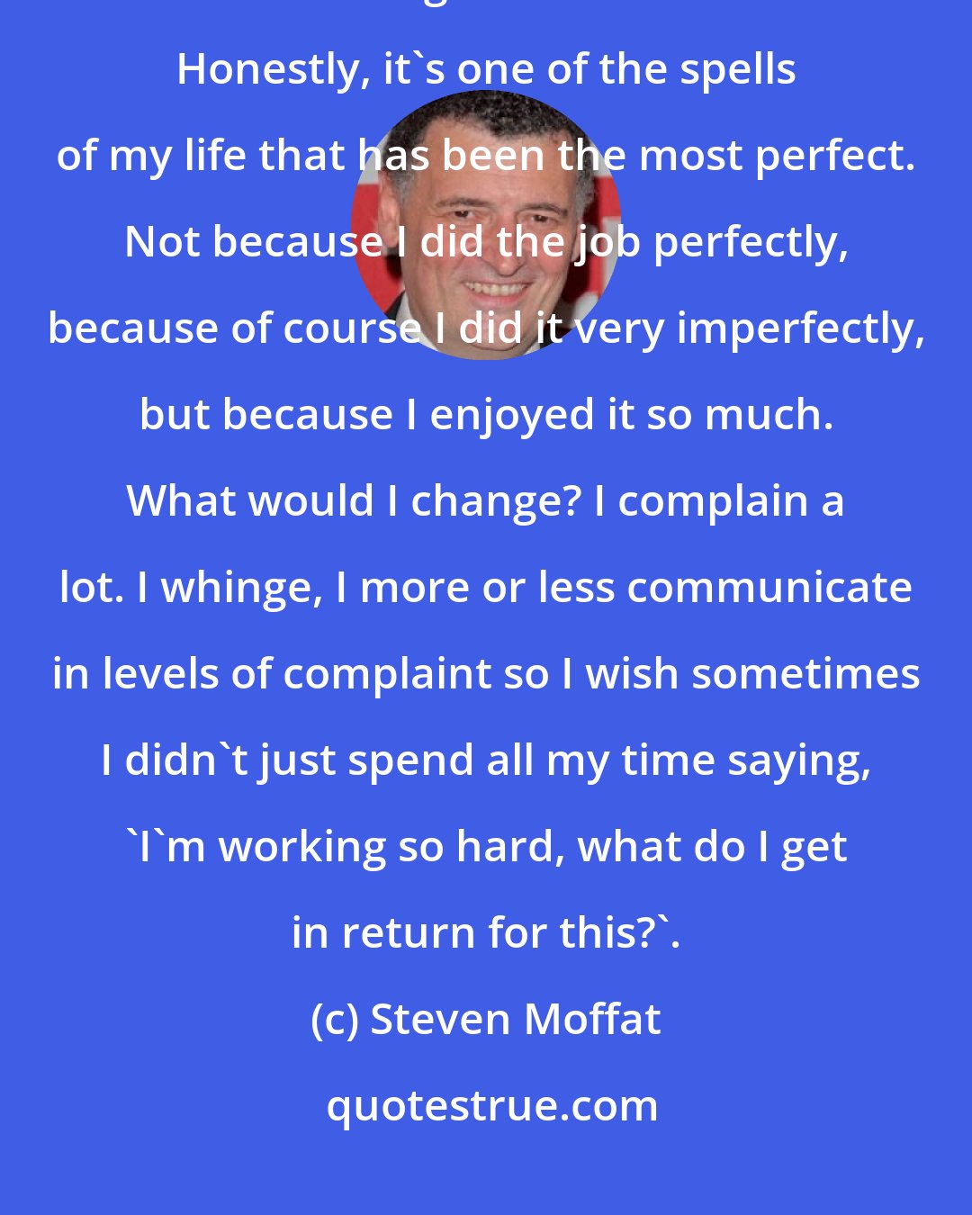 Steven Moffat: I wouldn't mind removing all the mistakes I have made. That would be exhausting and take forever. Honestly, it's one of the spells of my life that has been the most perfect. Not because I did the job perfectly, because of course I did it very imperfectly, but because I enjoyed it so much. What would I change? I complain a lot. I whinge, I more or less communicate in levels of complaint so I wish sometimes I didn't just spend all my time saying, 'I'm working so hard, what do I get in return for this?'.