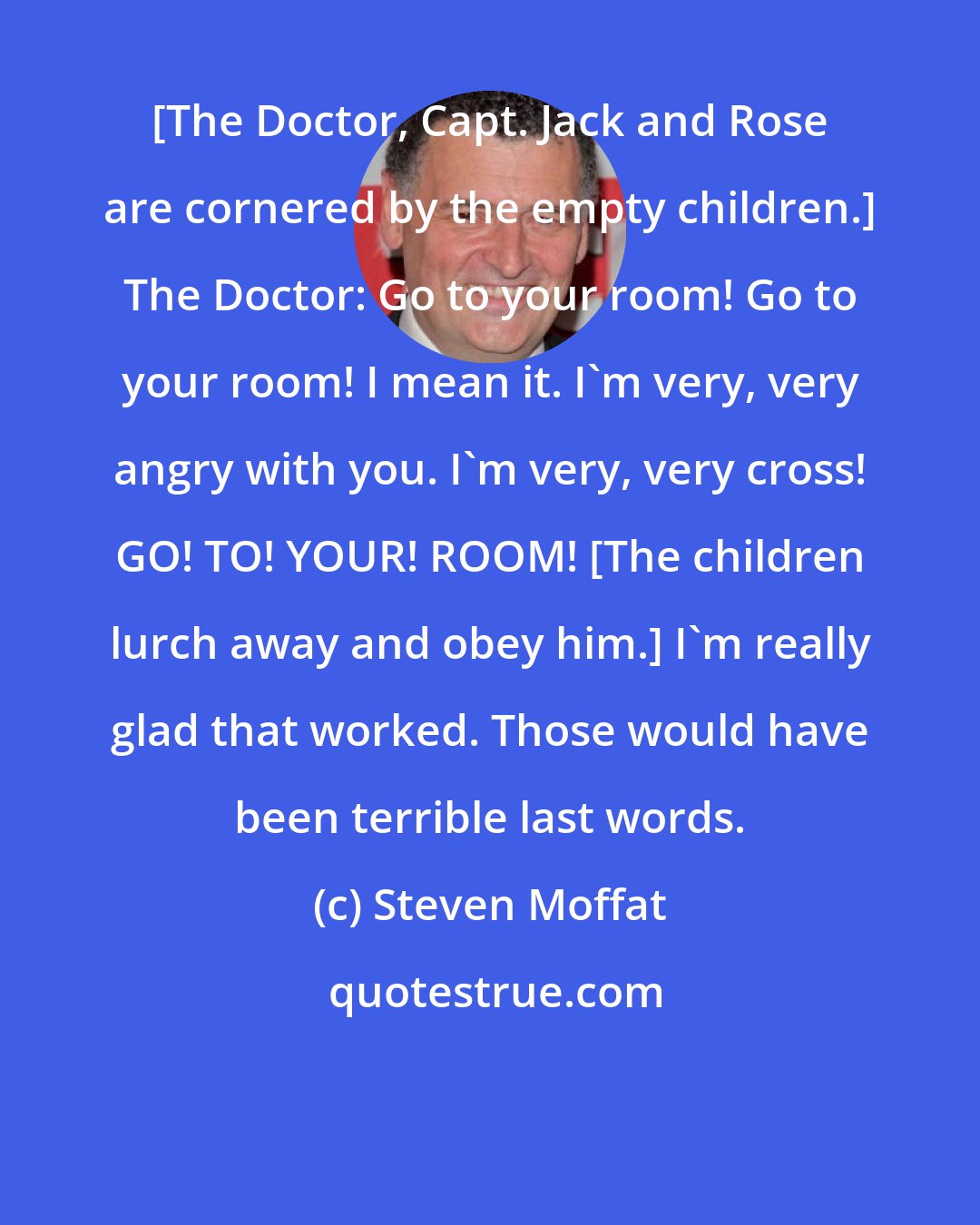 Steven Moffat: [The Doctor, Capt. Jack and Rose are cornered by the empty children.] The Doctor: Go to your room! Go to your room! I mean it. I'm very, very angry with you. I'm very, very cross! GO! TO! YOUR! ROOM! [The children lurch away and obey him.] I'm really glad that worked. Those would have been terrible last words.