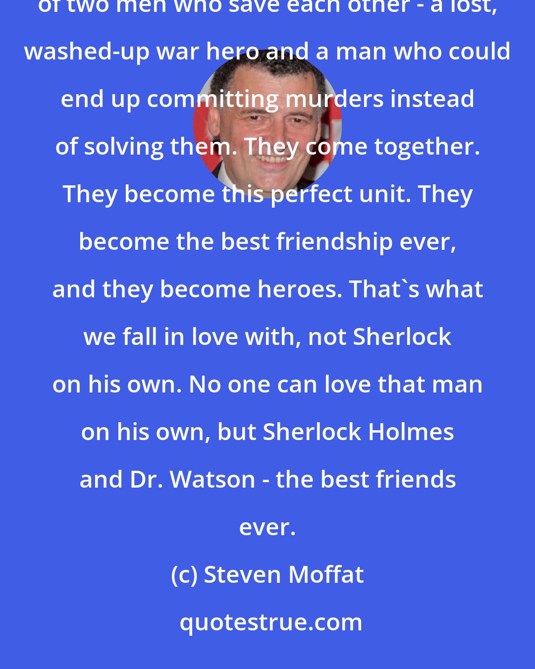 Steven Moffat: The story of Sherlock Holmes, on the surface, is about detection, but in reality, it's about the best of two men who save each other - a lost, washed-up war hero and a man who could end up committing murders instead of solving them. They come together. They become this perfect unit. They become the best friendship ever, and they become heroes. That's what we fall in love with, not Sherlock on his own. No one can love that man on his own, but Sherlock Holmes and Dr. Watson - the best friends ever.