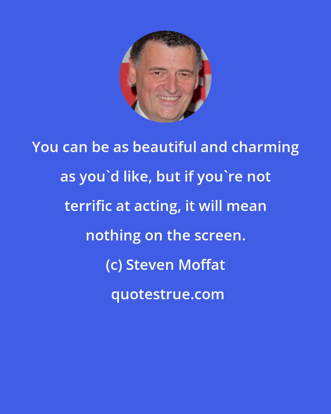 Steven Moffat: You can be as beautiful and charming as you'd like, but if you're not terrific at acting, it will mean nothing on the screen.