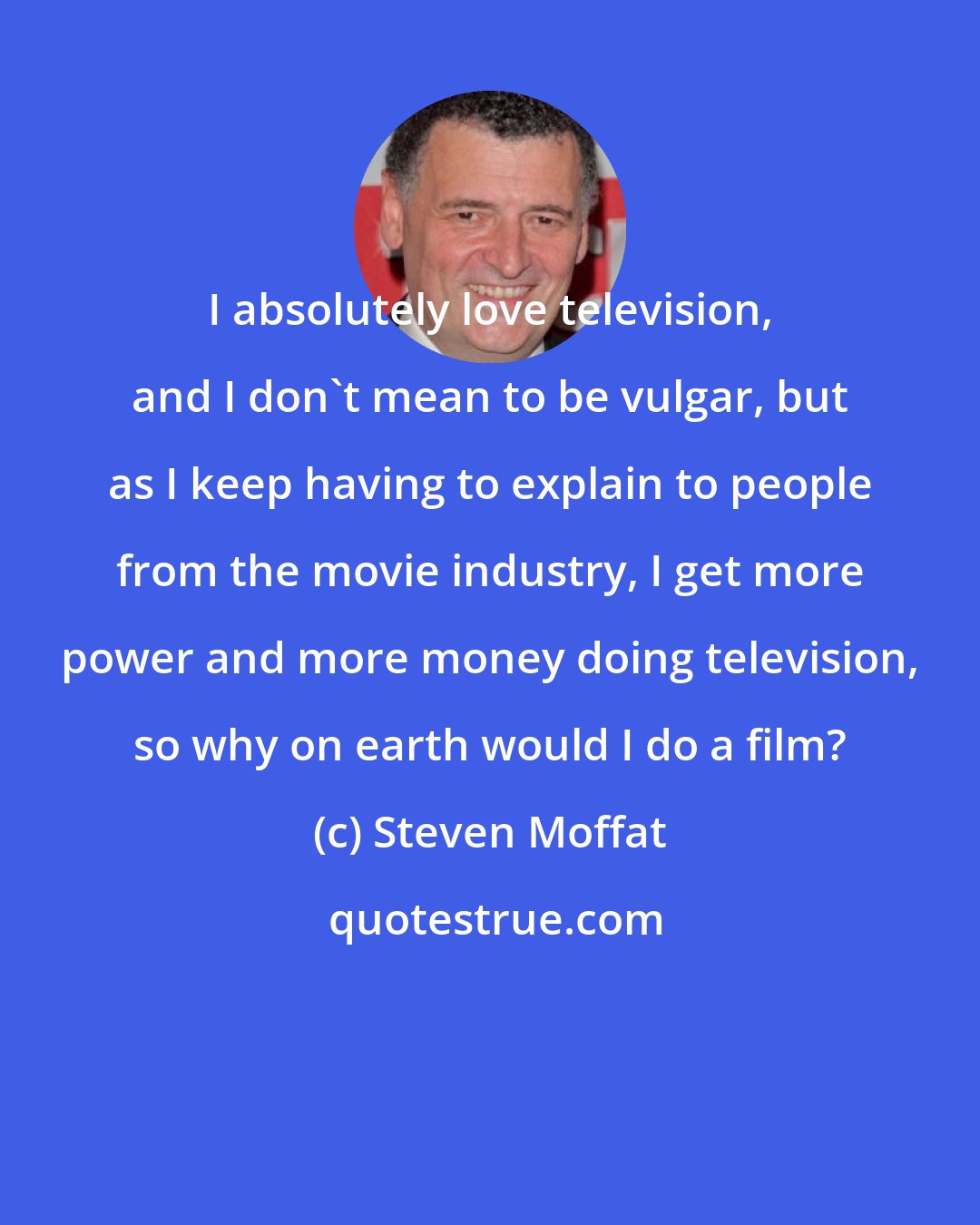 Steven Moffat: I absolutely love television, and I don't mean to be vulgar, but as I keep having to explain to people from the movie industry, I get more power and more money doing television, so why on earth would I do a film?