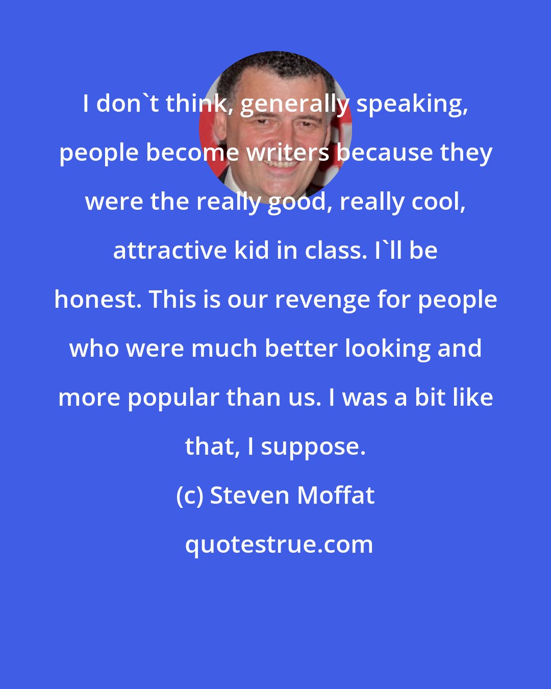 Steven Moffat: I don't think, generally speaking, people become writers because they were the really good, really cool, attractive kid in class. I'll be honest. This is our revenge for people who were much better looking and more popular than us. I was a bit like that, I suppose.