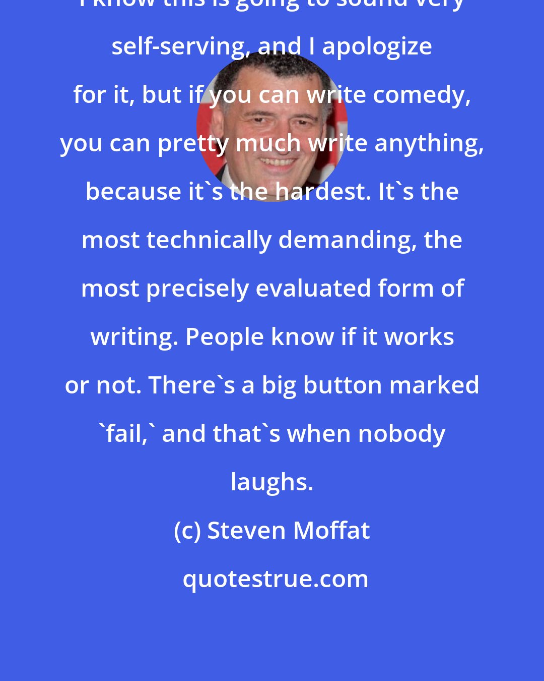 Steven Moffat: I know this is going to sound very self-serving, and I apologize for it, but if you can write comedy, you can pretty much write anything, because it's the hardest. It's the most technically demanding, the most precisely evaluated form of writing. People know if it works or not. There's a big button marked 'fail,' and that's when nobody laughs.