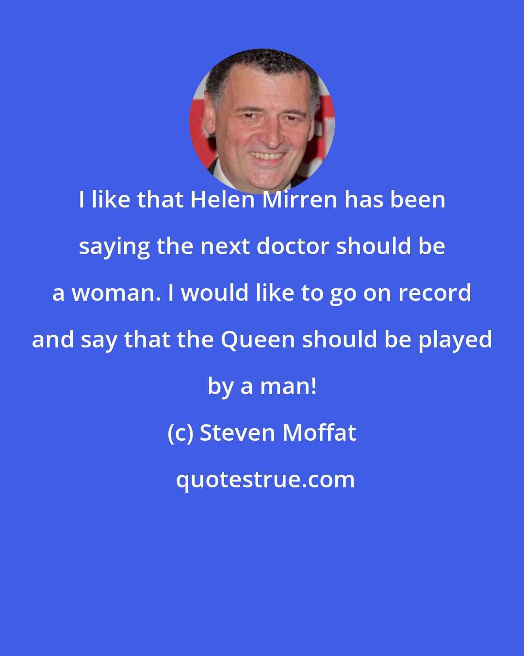 Steven Moffat: I like that Helen Mirren has been saying the next doctor should be a woman. I would like to go on record and say that the Queen should be played by a man!