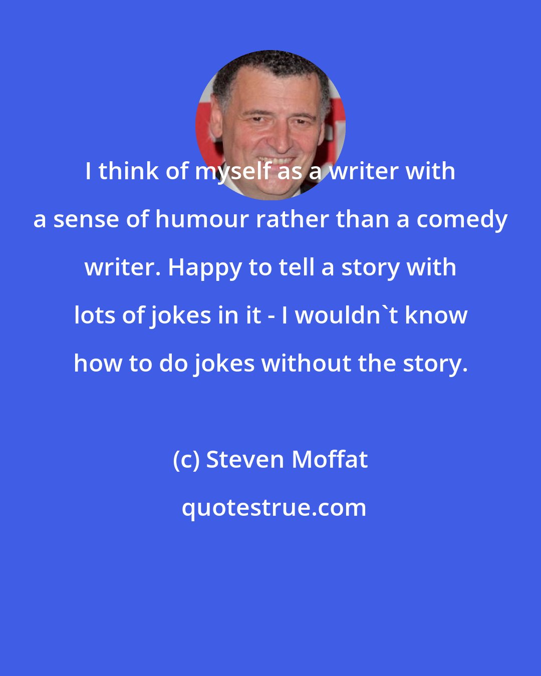 Steven Moffat: I think of myself as a writer with a sense of humour rather than a comedy writer. Happy to tell a story with lots of jokes in it - I wouldn't know how to do jokes without the story.