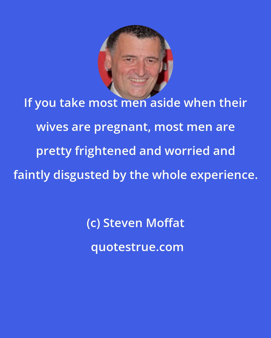 Steven Moffat: If you take most men aside when their wives are pregnant, most men are pretty frightened and worried and faintly disgusted by the whole experience.