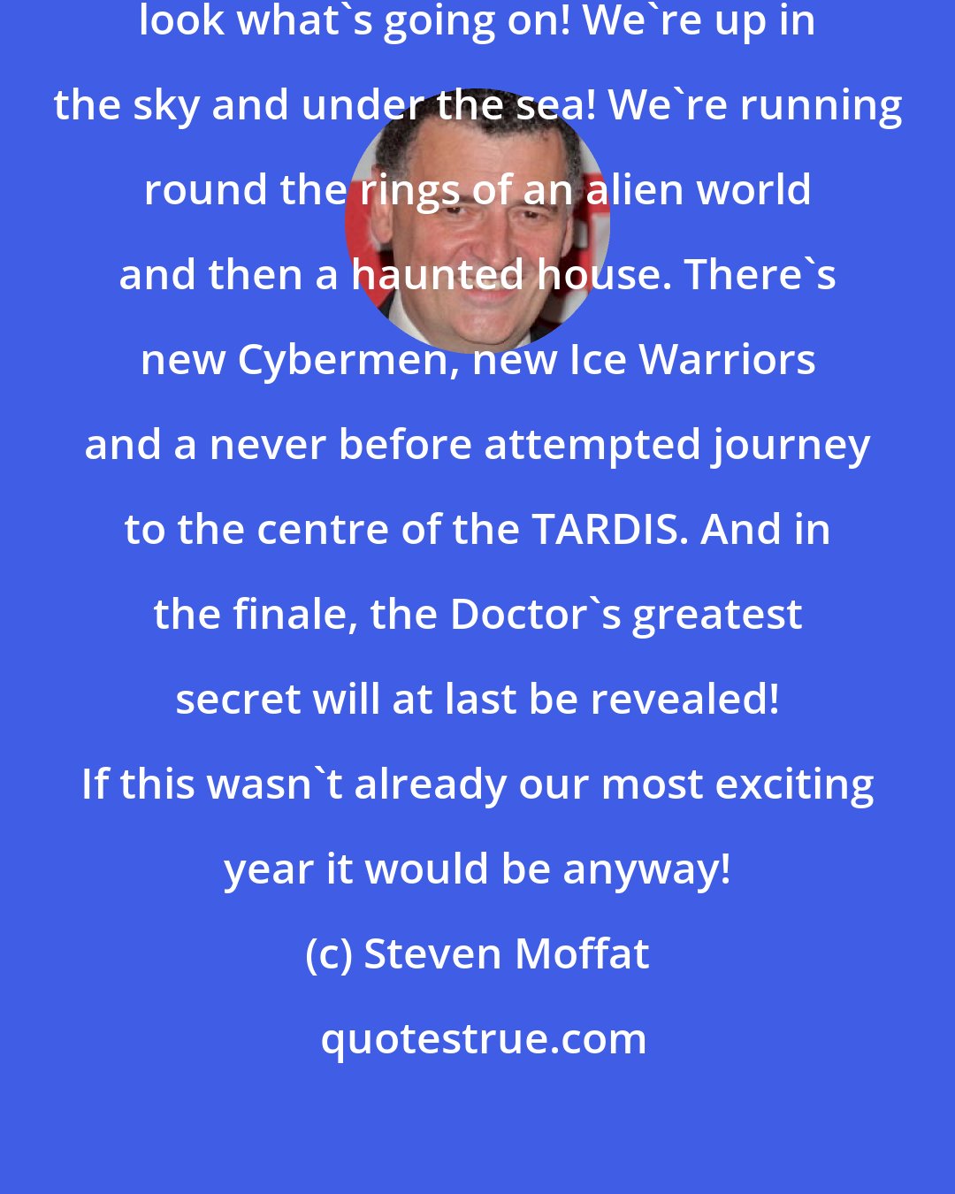 Steven Moffat: It's the 50th year of Doctor Who and look what's going on! We're up in the sky and under the sea! We're running round the rings of an alien world and then a haunted house. There's new Cybermen, new Ice Warriors and a never before attempted journey to the centre of the TARDIS. And in the finale, the Doctor's greatest secret will at last be revealed! If this wasn't already our most exciting year it would be anyway!