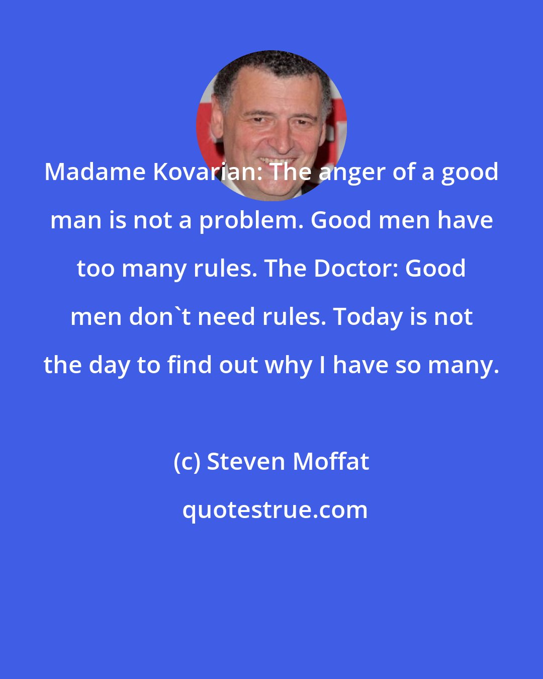 Steven Moffat: Madame Kovarian: The anger of a good man is not a problem. Good men have too many rules. The Doctor: Good men don't need rules. Today is not the day to find out why I have so many.