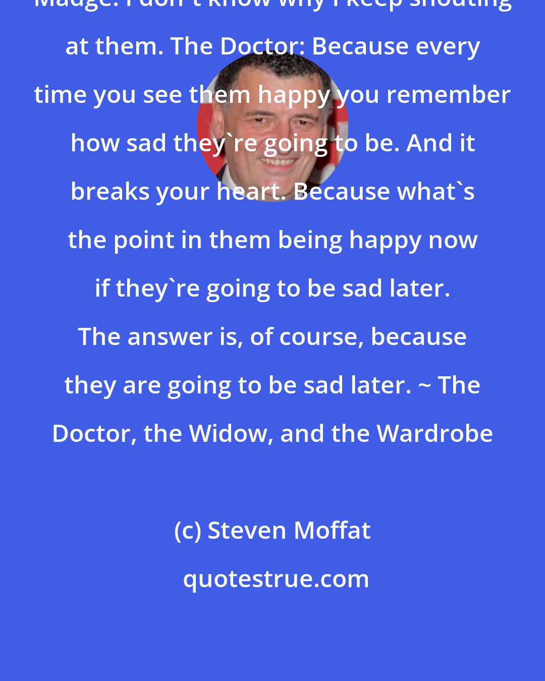 Steven Moffat: Madge: I don't know why I keep shouting at them. The Doctor: Because every time you see them happy you remember how sad they're going to be. And it breaks your heart. Because what's the point in them being happy now if they're going to be sad later. The answer is, of course, because they are going to be sad later. ~ The Doctor, the Widow, and the Wardrobe