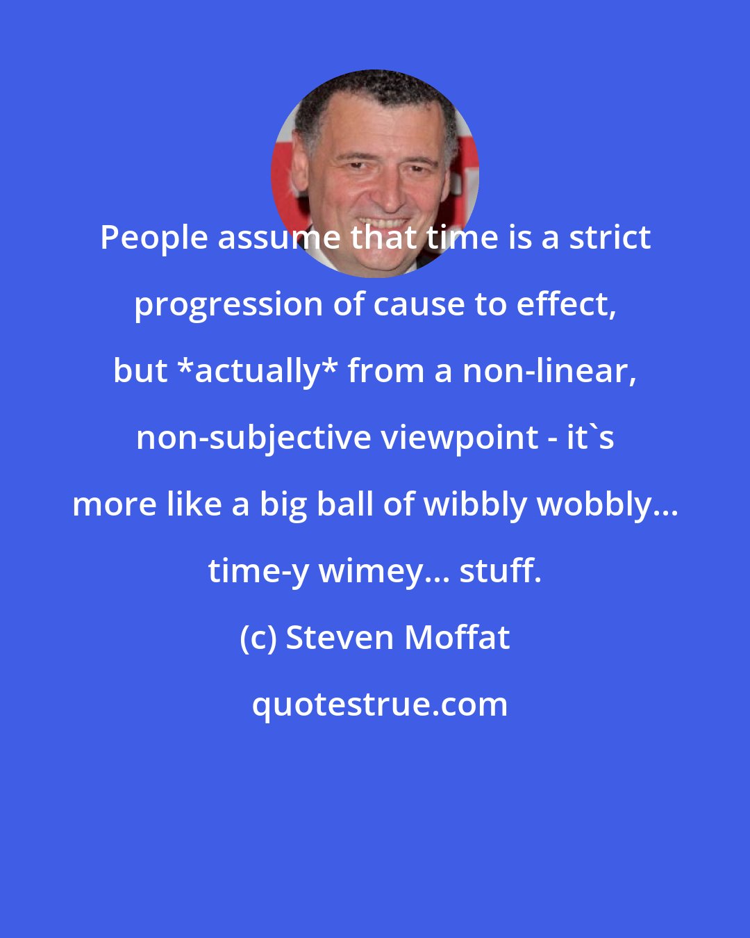 Steven Moffat: People assume that time is a strict progression of cause to effect, but *actually* from a non-linear, non-subjective viewpoint - it's more like a big ball of wibbly wobbly... time-y wimey... stuff.