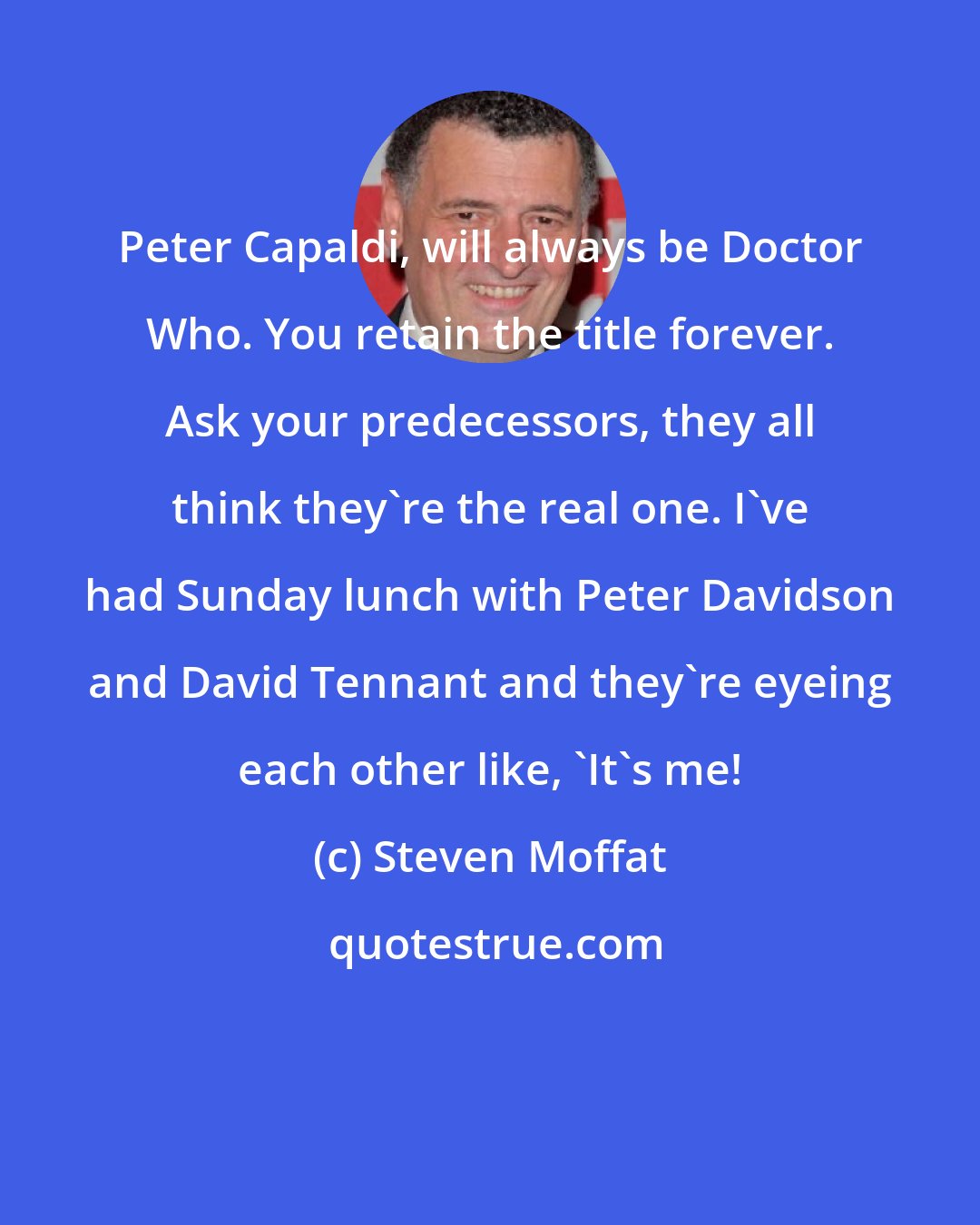 Steven Moffat: Peter Capaldi, will always be Doctor Who. You retain the title forever. Ask your predecessors, they all think they're the real one. I've had Sunday lunch with Peter Davidson and David Tennant and they're eyeing each other like, 'It's me!