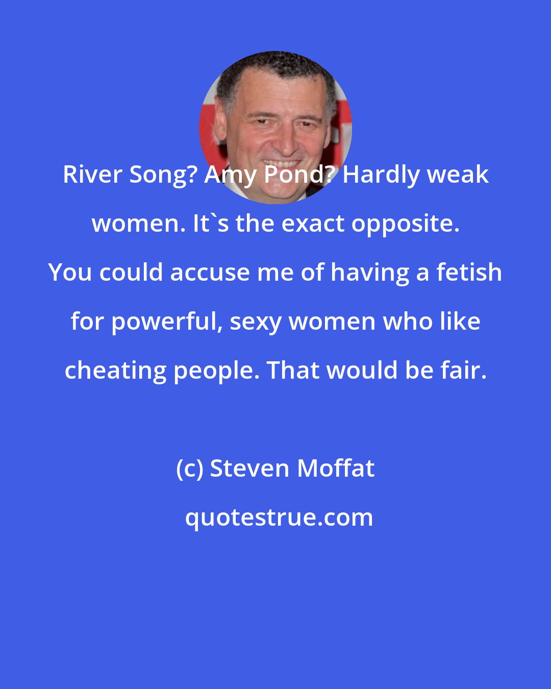 Steven Moffat: River Song? Amy Pond? Hardly weak women. It's the exact opposite. You could accuse me of having a fetish for powerful, sexy women who like cheating people. That would be fair.