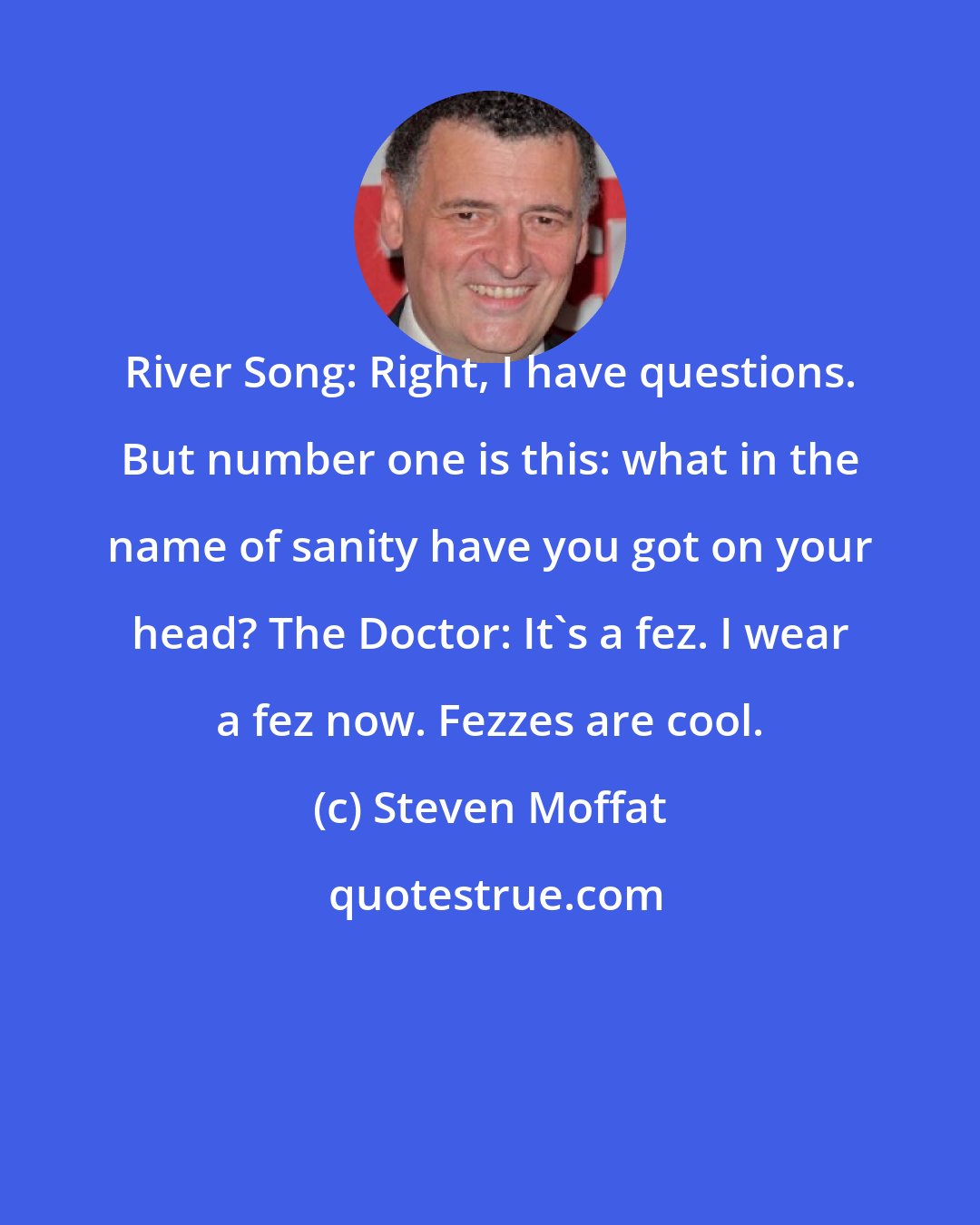 Steven Moffat: River Song: Right, I have questions. But number one is this: what in the name of sanity have you got on your head? The Doctor: It's a fez. I wear a fez now. Fezzes are cool.