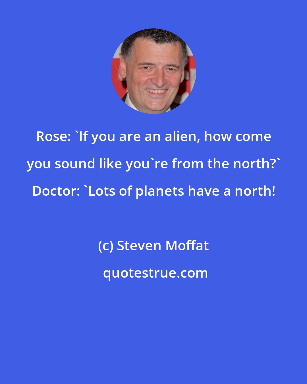 Steven Moffat: Rose: 'If you are an alien, how come you sound like you're from the north?' Doctor: 'Lots of planets have a north!