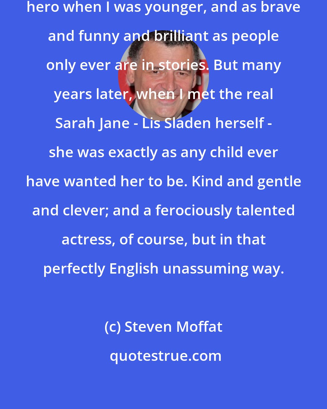 Steven Moffat: Sarah Jane Smith was everybody's hero when I was younger, and as brave and funny and brilliant as people only ever are in stories. But many years later, when I met the real Sarah Jane - Lis Sladen herself - she was exactly as any child ever have wanted her to be. Kind and gentle and clever; and a ferociously talented actress, of course, but in that perfectly English unassuming way.