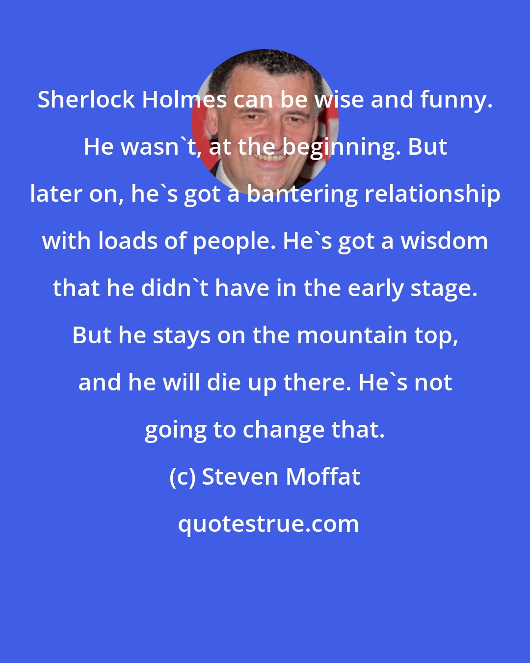 Steven Moffat: Sherlock Holmes can be wise and funny. He wasn't, at the beginning. But later on, he's got a bantering relationship with loads of people. He's got a wisdom that he didn't have in the early stage. But he stays on the mountain top, and he will die up there. He's not going to change that.