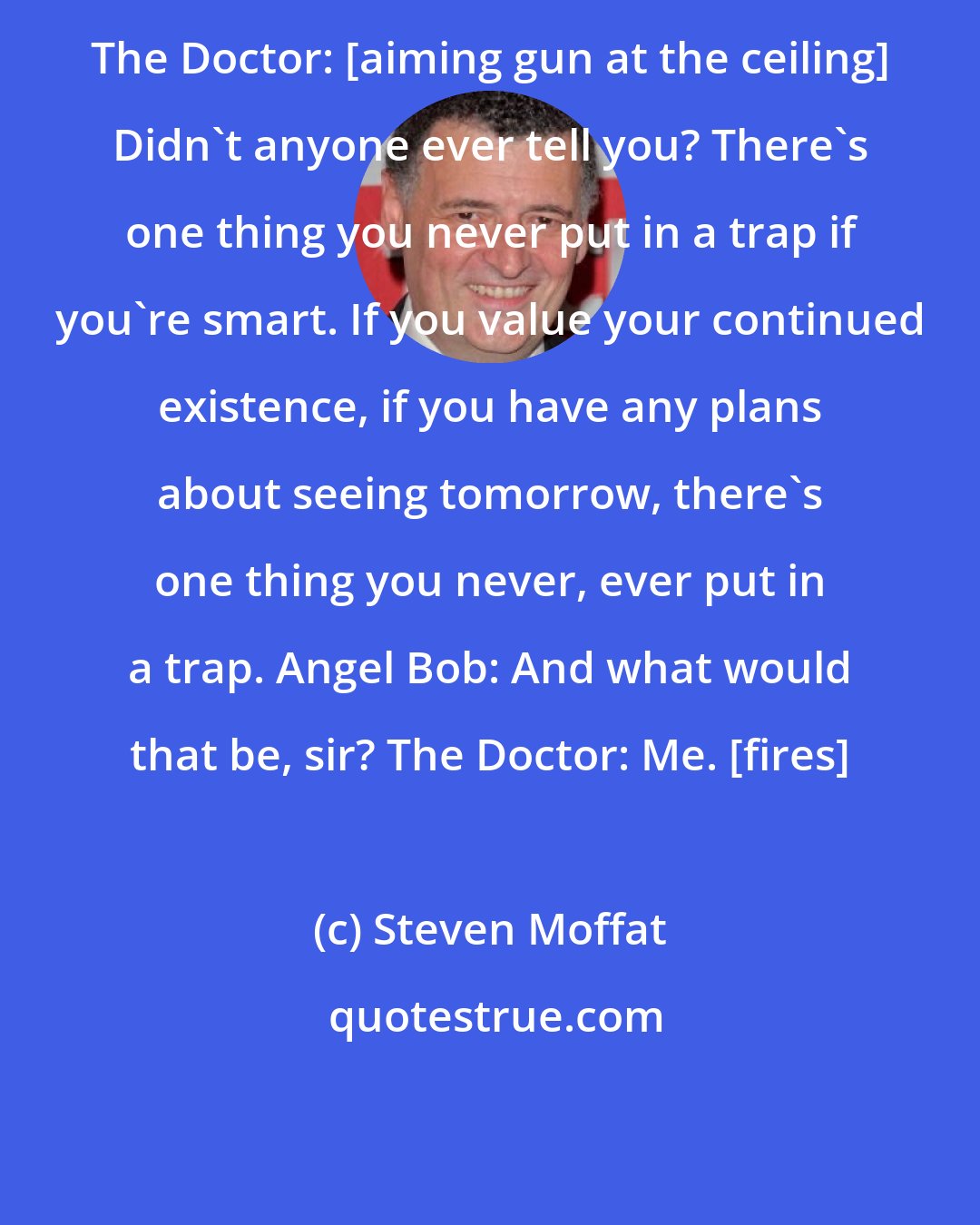 Steven Moffat: The Doctor: [aiming gun at the ceiling] Didn't anyone ever tell you? There's one thing you never put in a trap if you're smart. If you value your continued existence, if you have any plans about seeing tomorrow, there's one thing you never, ever put in a trap. Angel Bob: And what would that be, sir? The Doctor: Me. [fires]