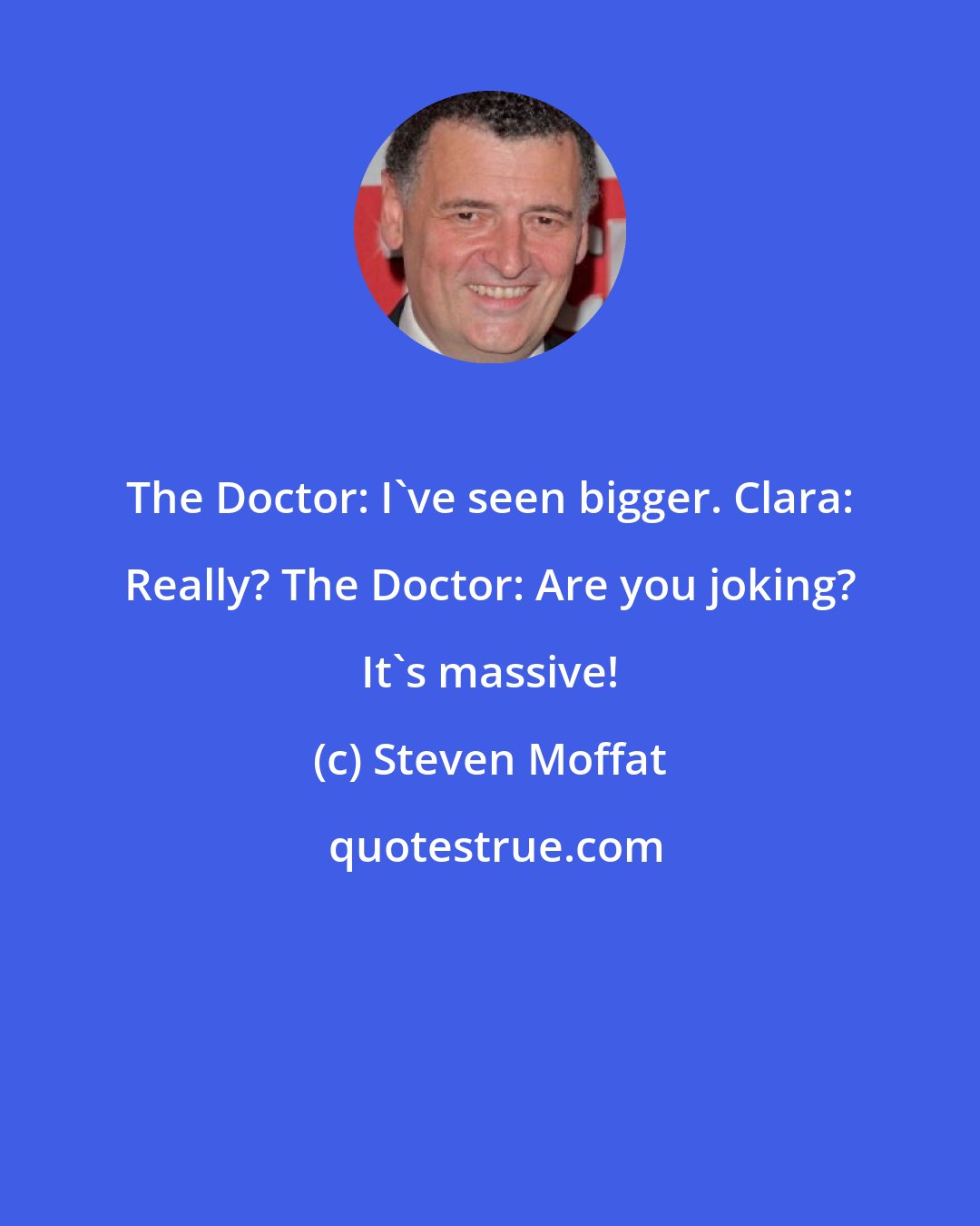 Steven Moffat: The Doctor: I've seen bigger. Clara: Really? The Doctor: Are you joking? It's massive!