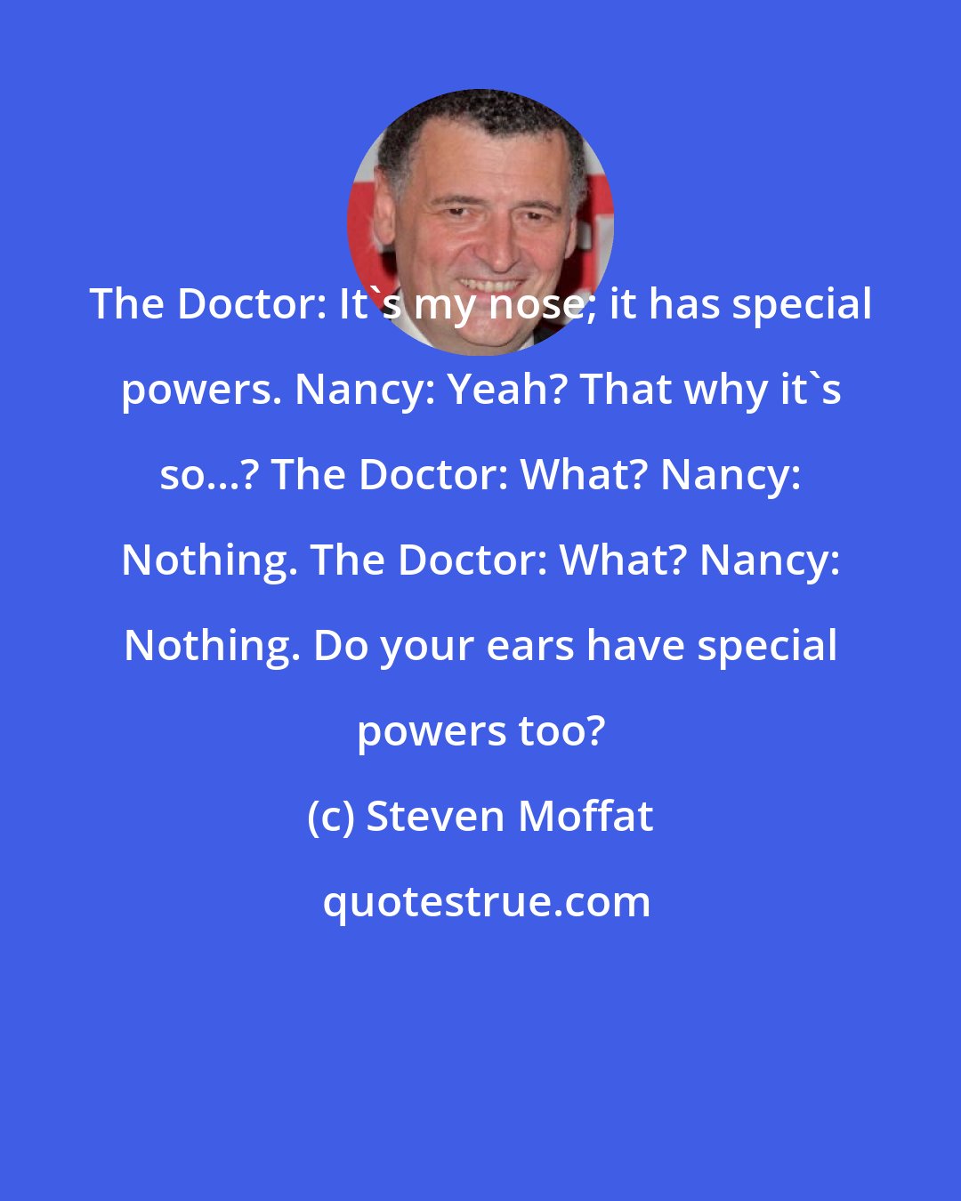 Steven Moffat: The Doctor: It's my nose; it has special powers. Nancy: Yeah? That why it's so...? The Doctor: What? Nancy: Nothing. The Doctor: What? Nancy: Nothing. Do your ears have special powers too?