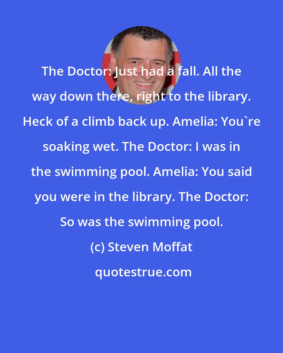 Steven Moffat: The Doctor: Just had a fall. All the way down there, right to the library. Heck of a climb back up. Amelia: You're soaking wet. The Doctor: I was in the swimming pool. Amelia: You said you were in the library. The Doctor: So was the swimming pool.