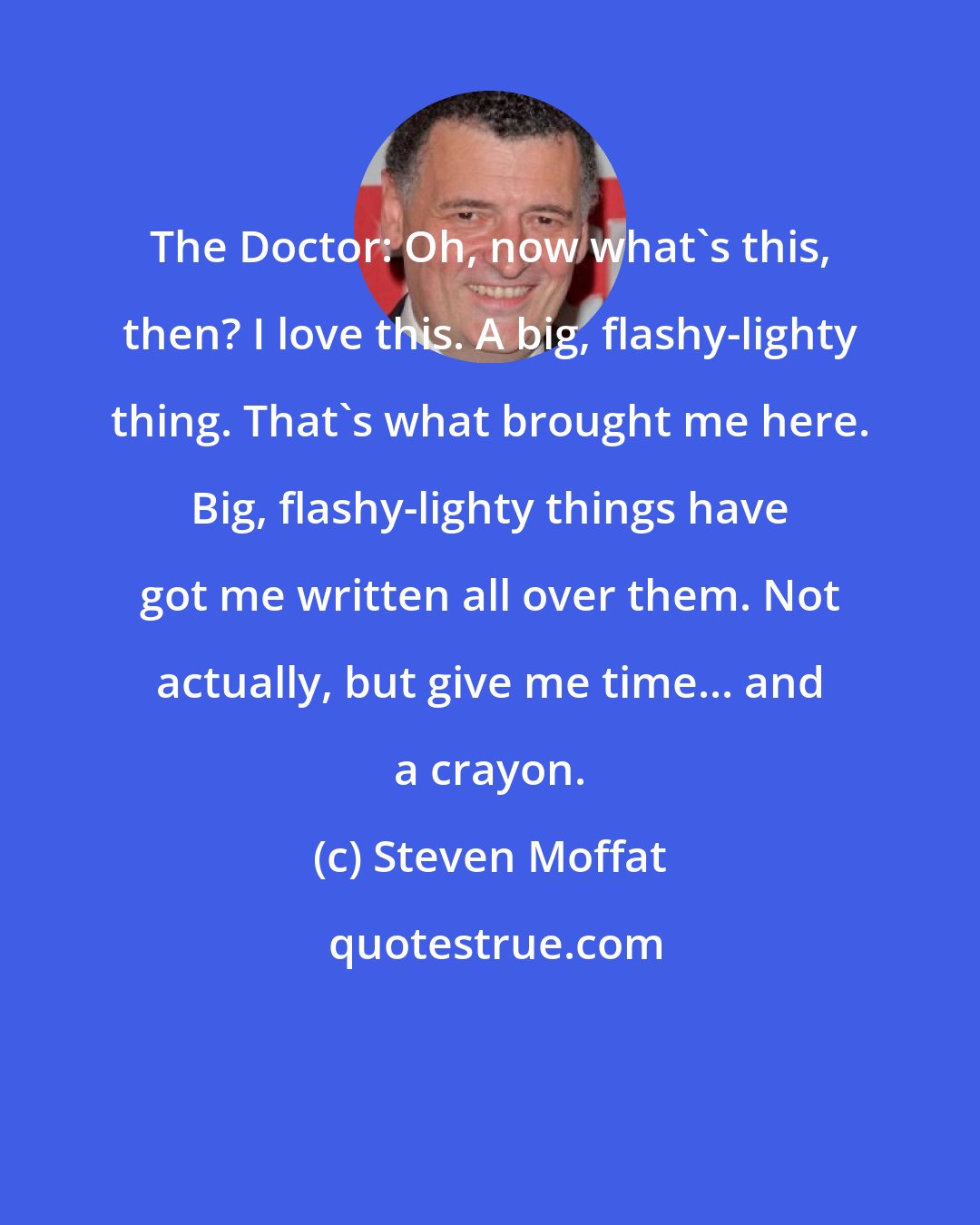 Steven Moffat: The Doctor: Oh, now what's this, then? I love this. A big, flashy-lighty thing. That's what brought me here. Big, flashy-lighty things have got me written all over them. Not actually, but give me time... and a crayon.