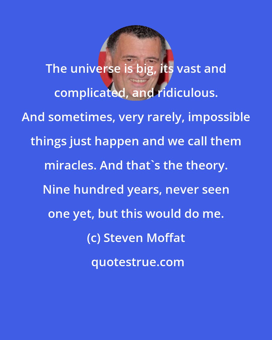 Steven Moffat: The universe is big, its vast and complicated, and ridiculous. And sometimes, very rarely, impossible things just happen and we call them miracles. And that's the theory. Nine hundred years, never seen one yet, but this would do me.