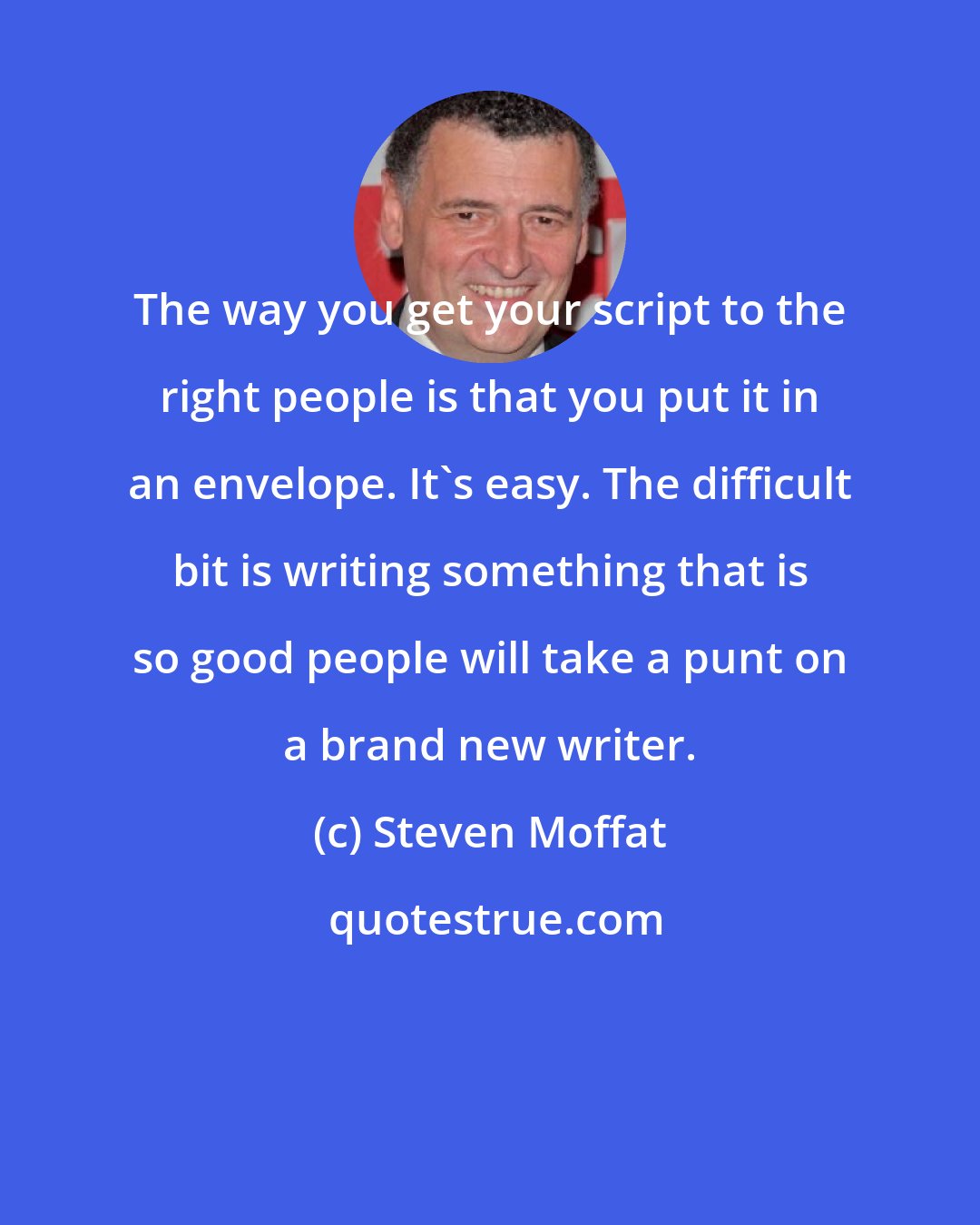 Steven Moffat: The way you get your script to the right people is that you put it in an envelope. It's easy. The difficult bit is writing something that is so good people will take a punt on a brand new writer.