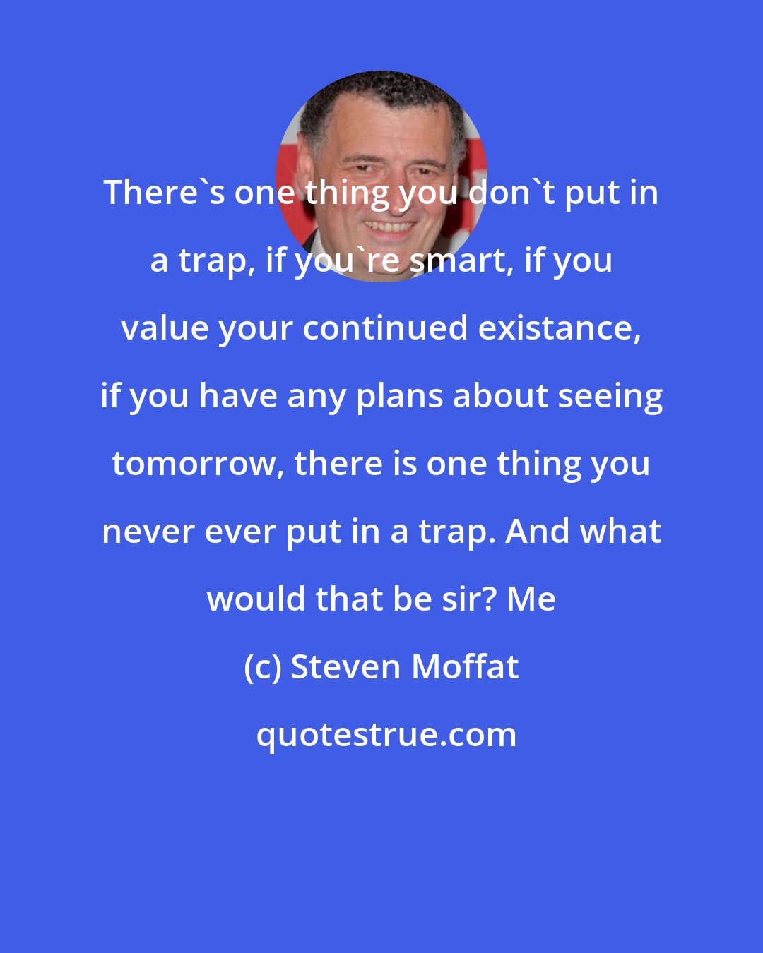 Steven Moffat: There's one thing you don't put in a trap, if you're smart, if you value your continued existance, if you have any plans about seeing tomorrow, there is one thing you never ever put in a trap. And what would that be sir? Me