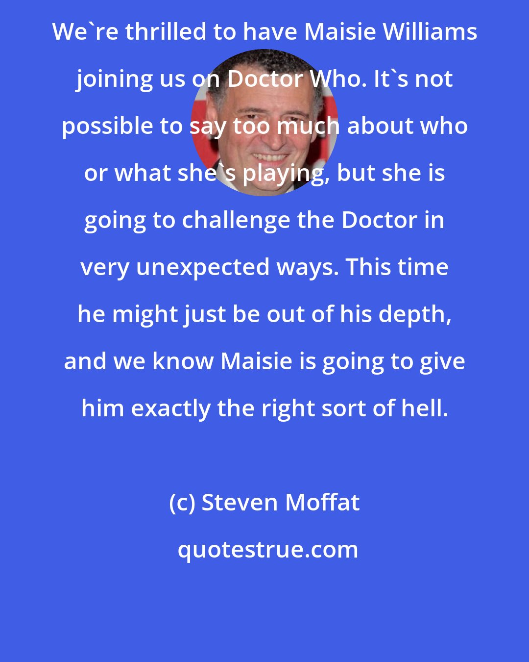 Steven Moffat: We're thrilled to have Maisie Williams joining us on Doctor Who. It's not possible to say too much about who or what she's playing, but she is going to challenge the Doctor in very unexpected ways. This time he might just be out of his depth, and we know Maisie is going to give him exactly the right sort of hell.