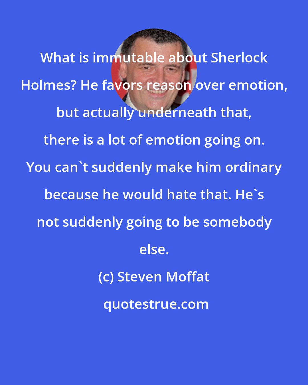 Steven Moffat: What is immutable about Sherlock Holmes? He favors reason over emotion, but actually underneath that, there is a lot of emotion going on. You can't suddenly make him ordinary because he would hate that. He's not suddenly going to be somebody else.