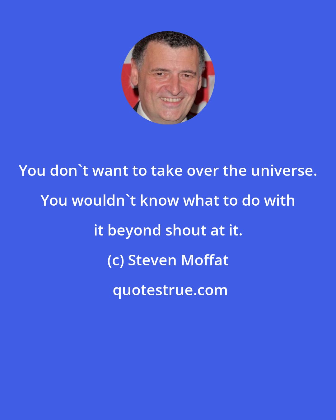 Steven Moffat: You don't want to take over the universe. You wouldn't know what to do with it beyond shout at it.