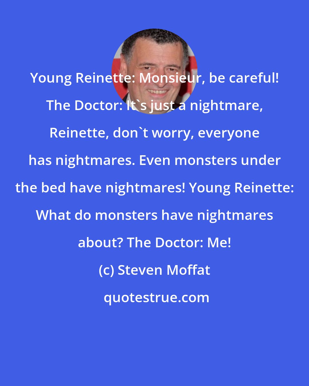 Steven Moffat: Young Reinette: Monsieur, be careful! The Doctor: It's just a nightmare, Reinette, don't worry, everyone has nightmares. Even monsters under the bed have nightmares! Young Reinette: What do monsters have nightmares about? The Doctor: Me!