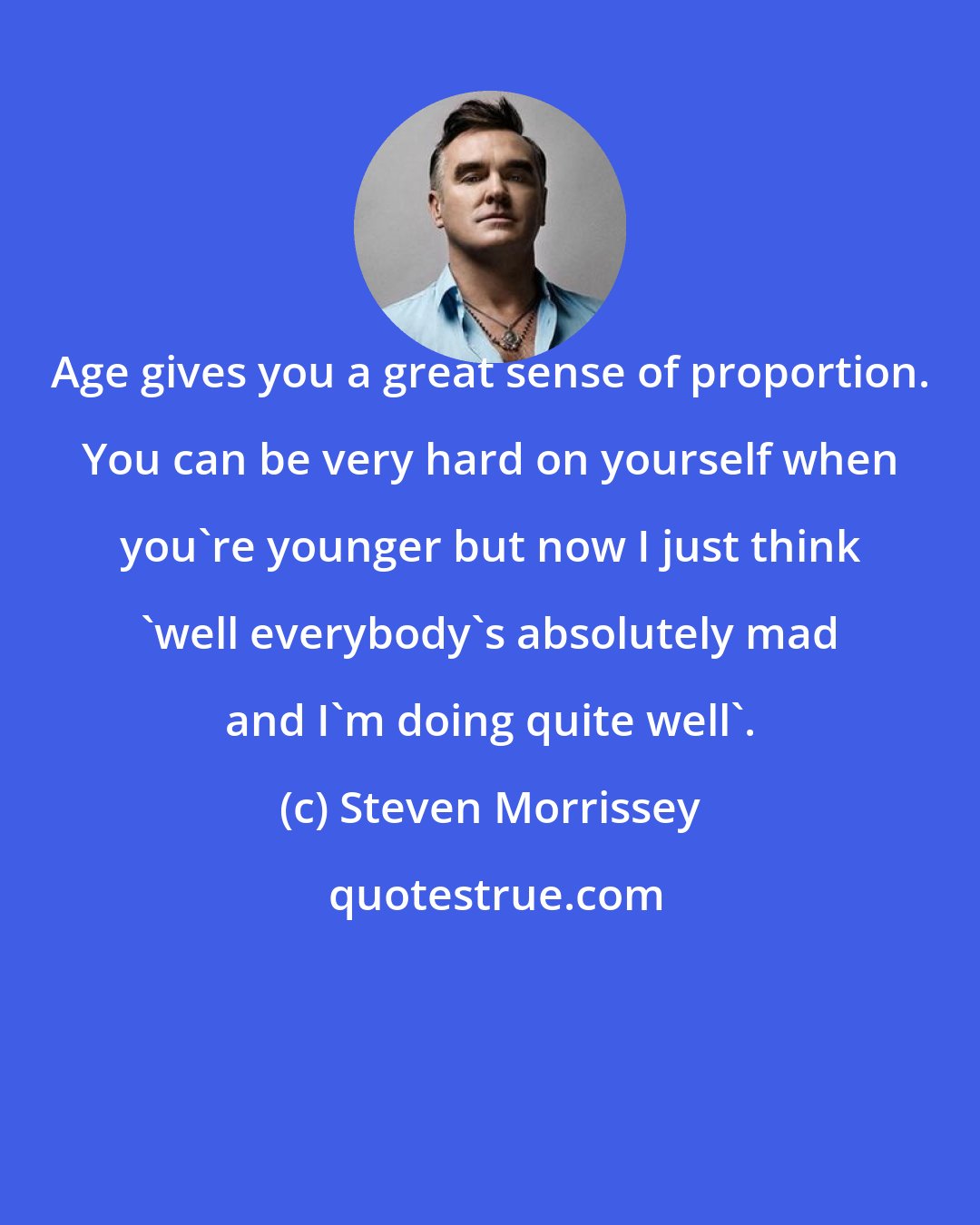 Steven Morrissey: Age gives you a great sense of proportion. You can be very hard on yourself when you're younger but now I just think 'well everybody's absolutely mad and I'm doing quite well'.