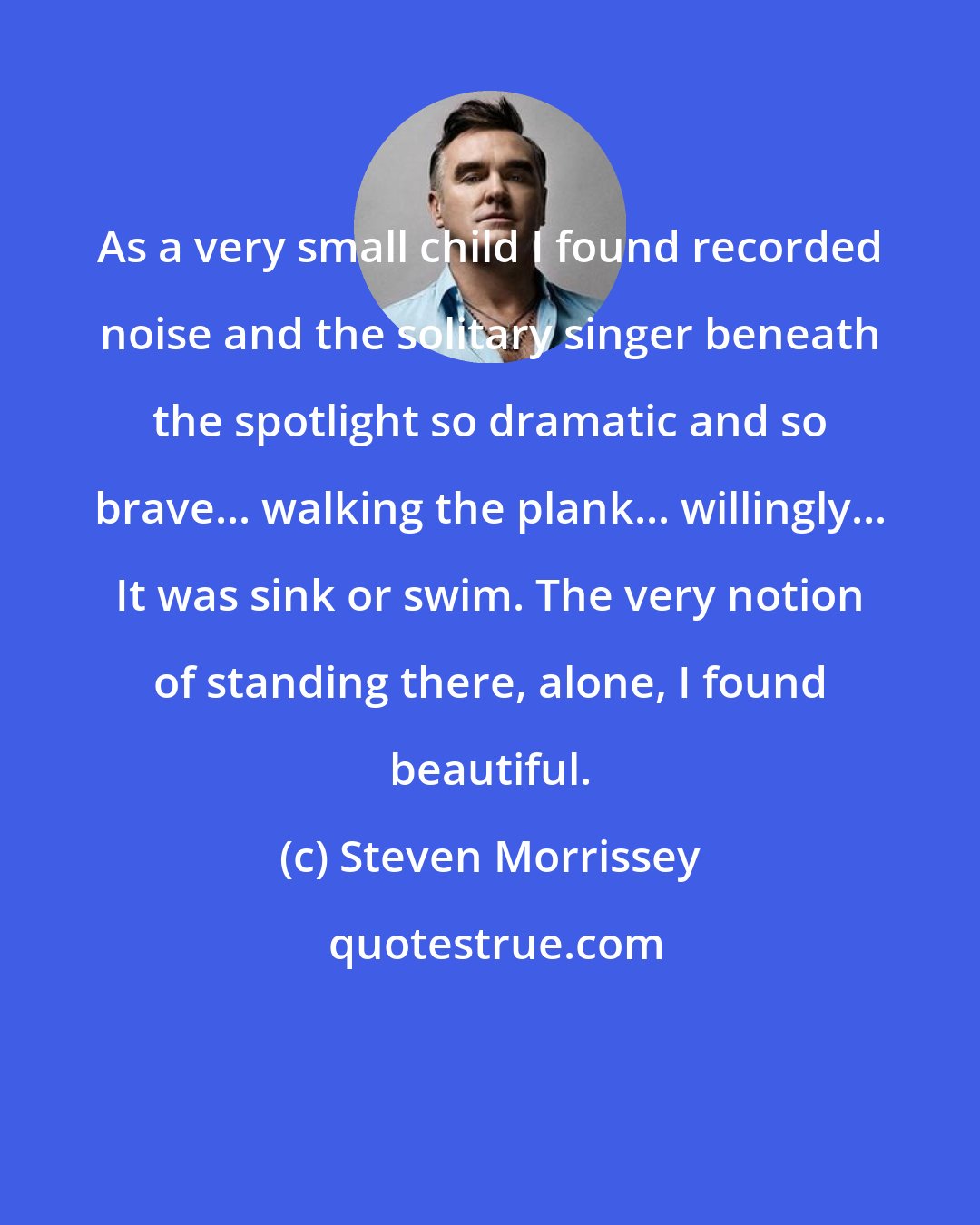 Steven Morrissey: As a very small child I found recorded noise and the solitary singer beneath the spotlight so dramatic and so brave... walking the plank... willingly... It was sink or swim. The very notion of standing there, alone, I found beautiful.