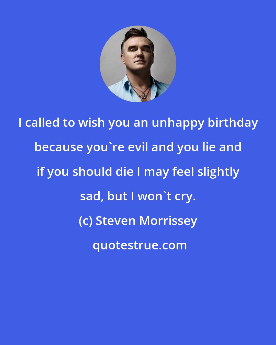 Steven Morrissey: I called to wish you an unhappy birthday because you're evil and you lie and if you should die I may feel slightly sad, but I won't cry.