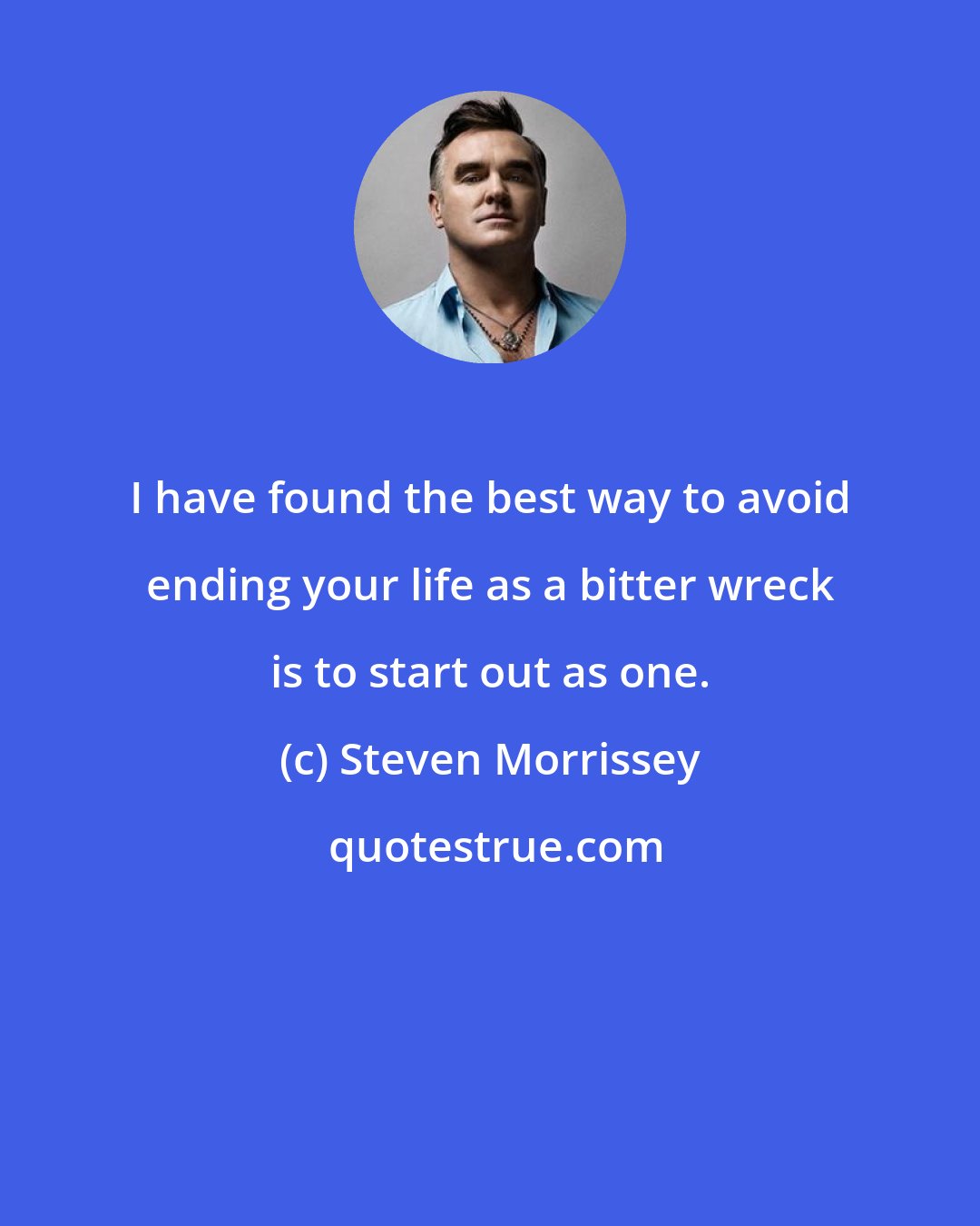 Steven Morrissey: I have found the best way to avoid ending your life as a bitter wreck is to start out as one.