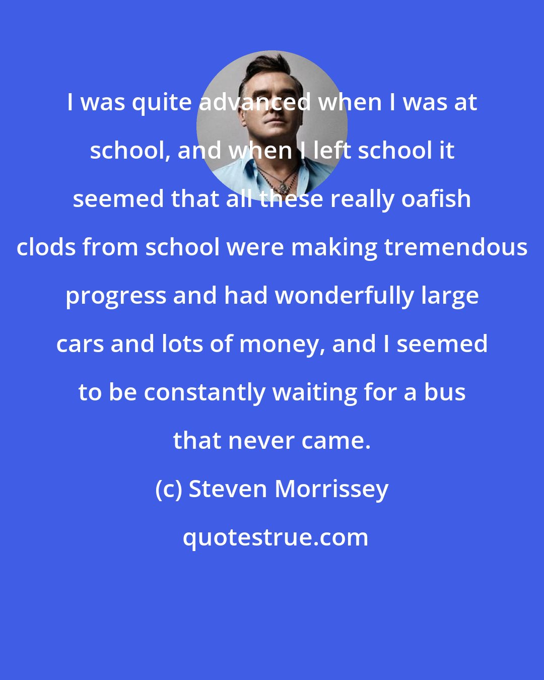 Steven Morrissey: I was quite advanced when I was at school, and when I left school it seemed that all these really oafish clods from school were making tremendous progress and had wonderfully large cars and lots of money, and I seemed to be constantly waiting for a bus that never came.